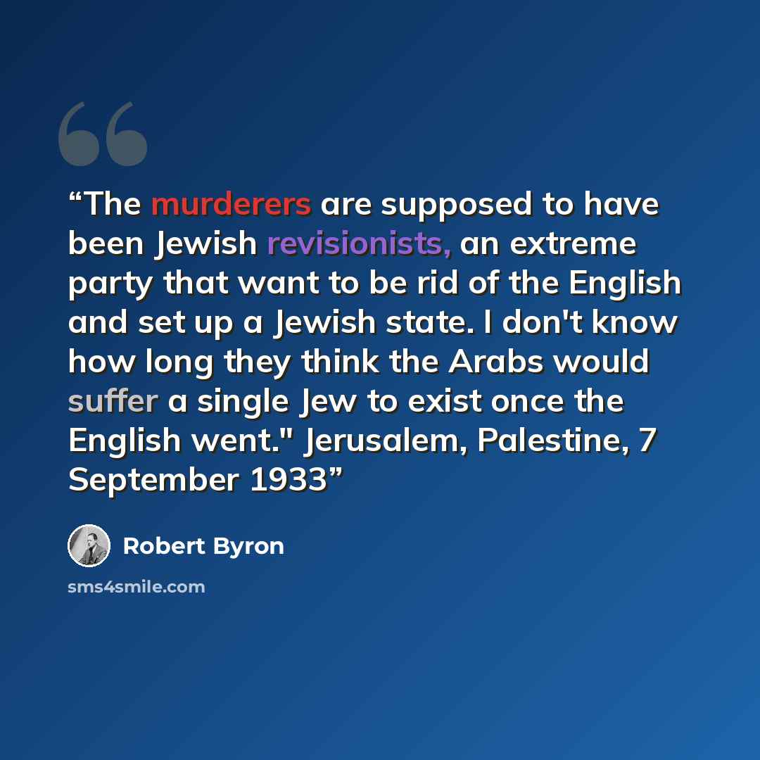 “The murderers are supposed to have been Jewish revisionists, an extreme party that want to be rid of the English and set up a Jewish state. I don't know how long they think the Arabs would suffer a single Jew to exist once the English went." Jerusalem, Palestine, 7 September 1933” quote by Robert Byron