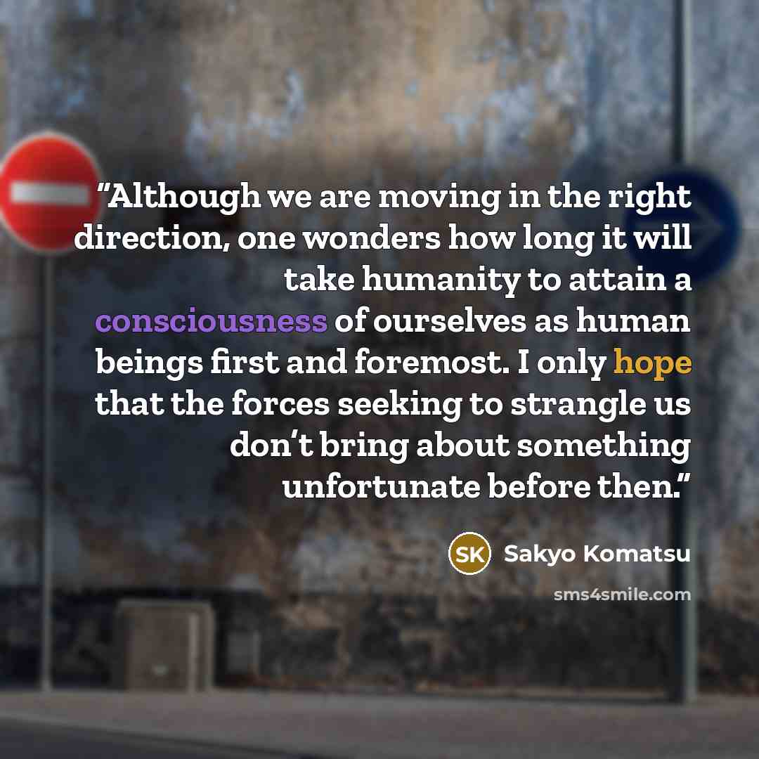 “Although we are moving in the right direction, one wonders how long it will take humanity to attain a consciousness of ourselves as human beings first and foremost. I only hope that the forces seeking to strangle us don’t bring about something unfortunate before then.” quote by Sakyo Komatsu