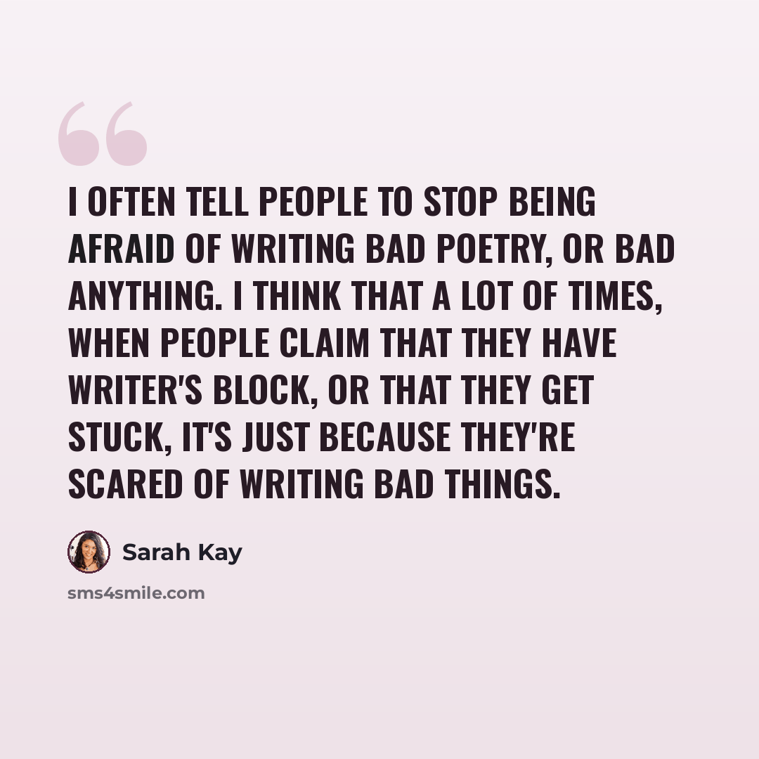 “I often tell people to stop being afraid of writing bad poetry, or bad anything. I think that a lot of times, when people claim that they have writer's block, or that they get stuck, it's just because they're scared of writing bad things.” quote by Sarah Kay