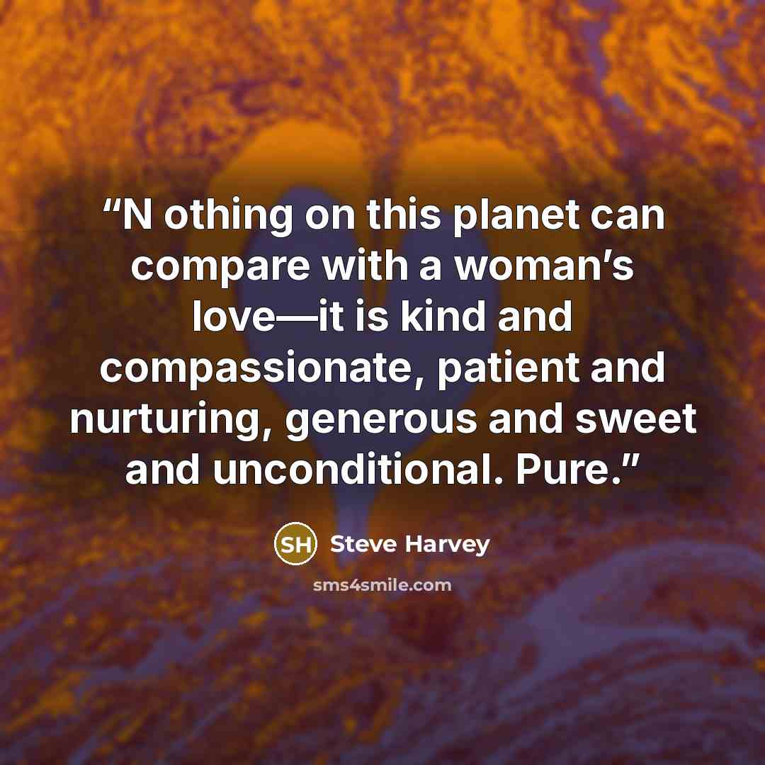 “N othing on this planet can compare with a woman’s love—it is kind and compassionate, patient and nurturing, generous and sweet and unconditional. Pure.” quote by Steve Harvey