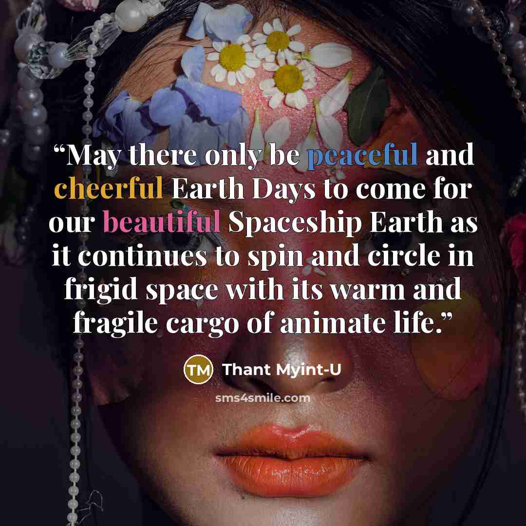 “May there only be peaceful and cheerful Earth Days to come for our beautiful Spaceship Earth as it continues to spin and circle in frigid space with its warm and fragile cargo of animate life.” quote by Thant Myint-U