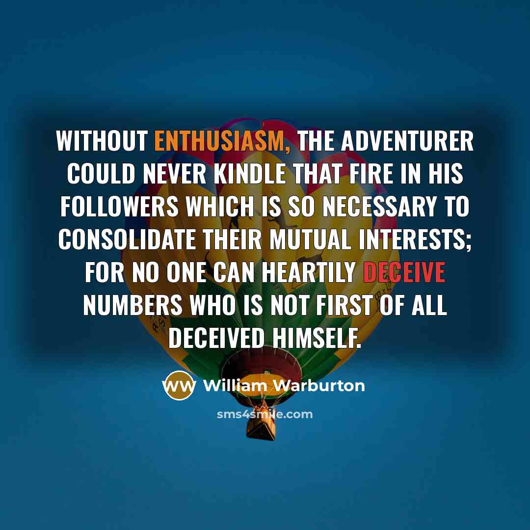 “Without enthusiasm, the adventurer could never kindle that fire in his followers which is so necessary to consolidate their mutual interests; for no one can heartily deceive numbers who is not first of all deceived himself.” quote by William Warburton