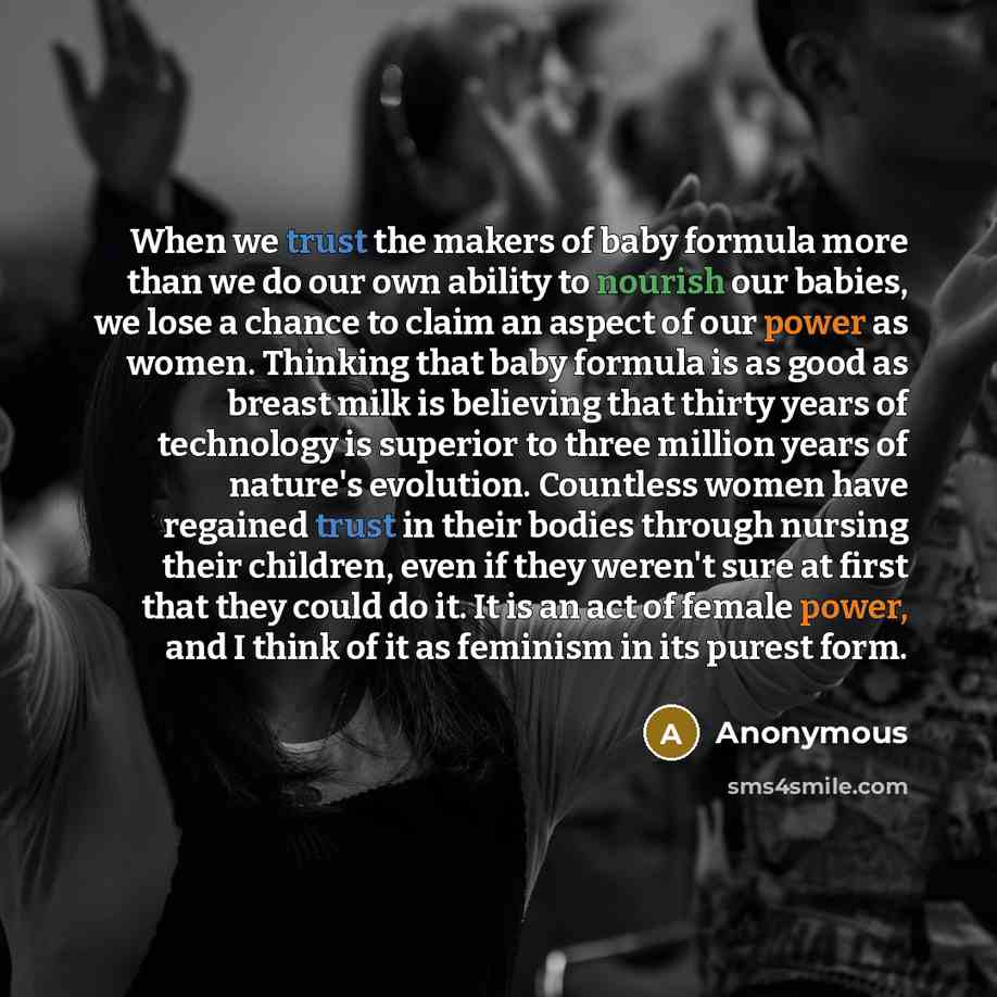 “When we trust the makers of baby formula more than we do our own ability to nourish our babies, we lose a chance to claim an aspect of our power as women. Thinking that baby formula is as good as breast milk is believing that thirty years of technology is superior to three million years of…” quote by Anonymous