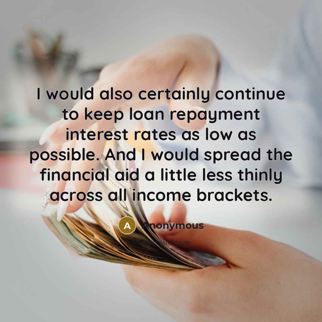 “I would also certainly continue to keep loan repayment interest rates as low as possible. And I would spread the financial aid a little less thinly across all income brackets.” quote by Anonymous