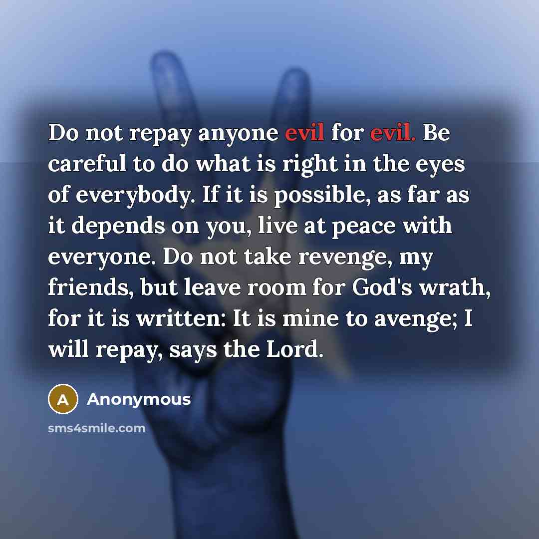 “Do not repay anyone evil for evil. Be careful to do what is right in the eyes of everybody. If it is possible, as far as it depends on you, live at peace with everyone. Do not take revenge, my friends, but leave room for God's wrath, for it is written: It is mine to avenge; I will repay, says the…” quote by Anonymous