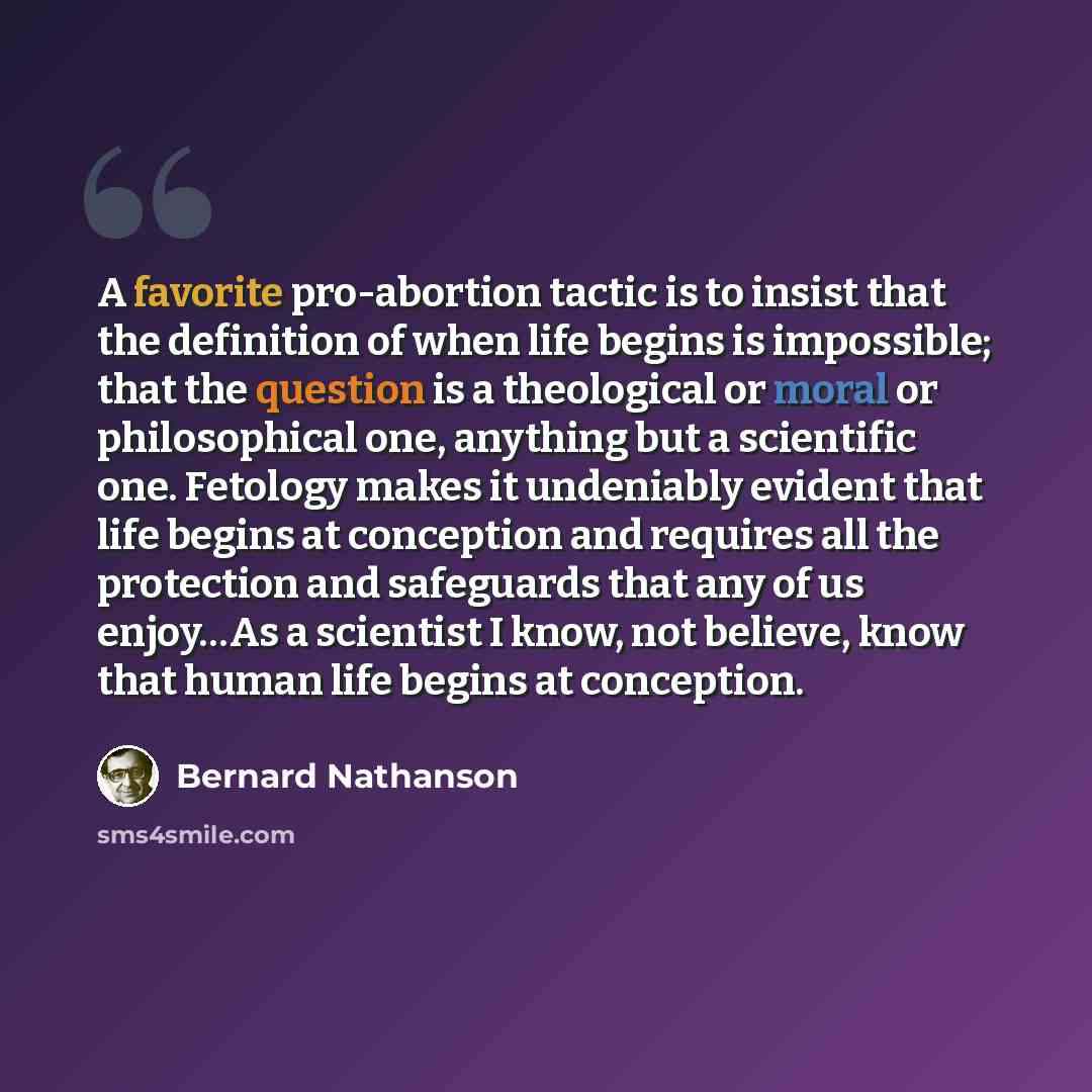 “A favorite pro-abortion tactic is to insist that the definition of when life begins is impossible; that the question is a theological or moral or philosophical one, anything but a scientific one. Fetology makes it undeniably evident that life begins at conception and requires all the protection…” quote by Bernard Nathanson