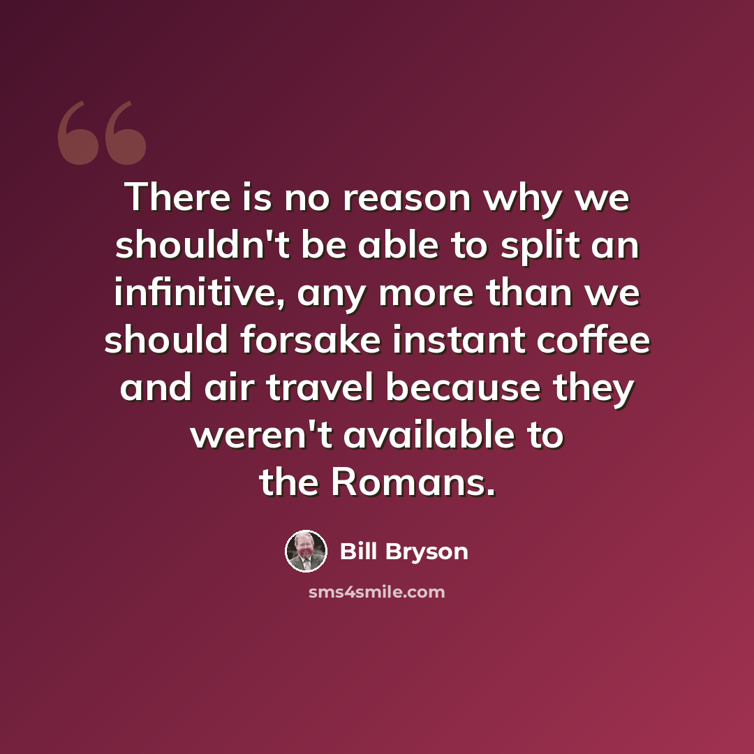 “There is no reason why we shouldn't be able to split an infinitive, any more than we should forsake instant coffee and air travel because they weren't available to the Romans.” quote by Bill Bryson