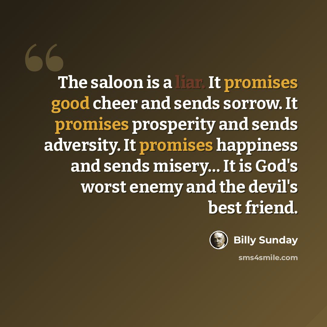 “The saloon is a liar. It promises good cheer and sends sorrow. It promises prosperity and sends adversity. It promises happiness and sends misery… It is God's worst enemy and the devil's best friend.” quote by Billy Sunday