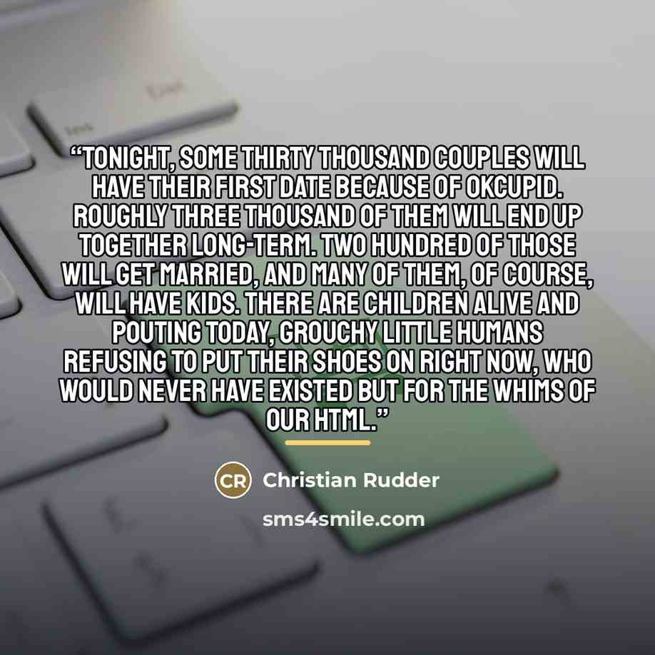 “Tonight, some thirty thousand couples will have their first date because of OkCupid. Roughly three thousand of them will end up together long-term. Two hundred of those will get married, and many of them, of course, will have kids. There are children alive and pouting today, grouchy little humans…” quote by Christian Rudder