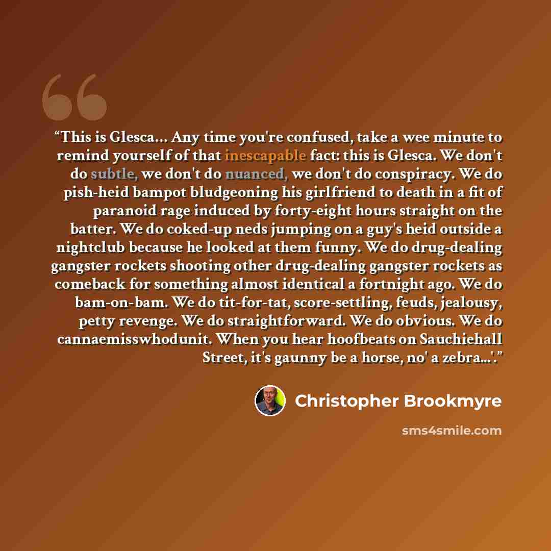“This is Glesca… Any time you're confused, take a wee minute to remind yourself of that inescapable fact: this is Glesca. We don't do subtle, we don't do nuanced, we don't do conspiracy. We do pish-heid bampot bludgeoning his girlfriend to death in a fit of paranoid rage induced by forty-eight…” quote by Christopher Brookmyre