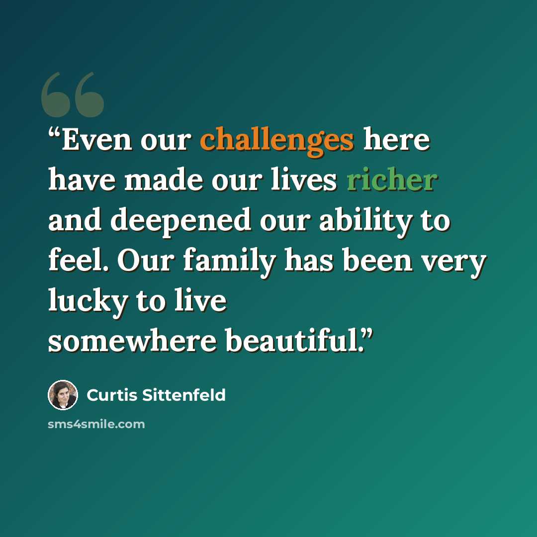 “Even our challenges here have made our lives richer and deepened our ability to feel. Our family has been very lucky to live somewhere beautiful.” quote by Curtis Sittenfeld