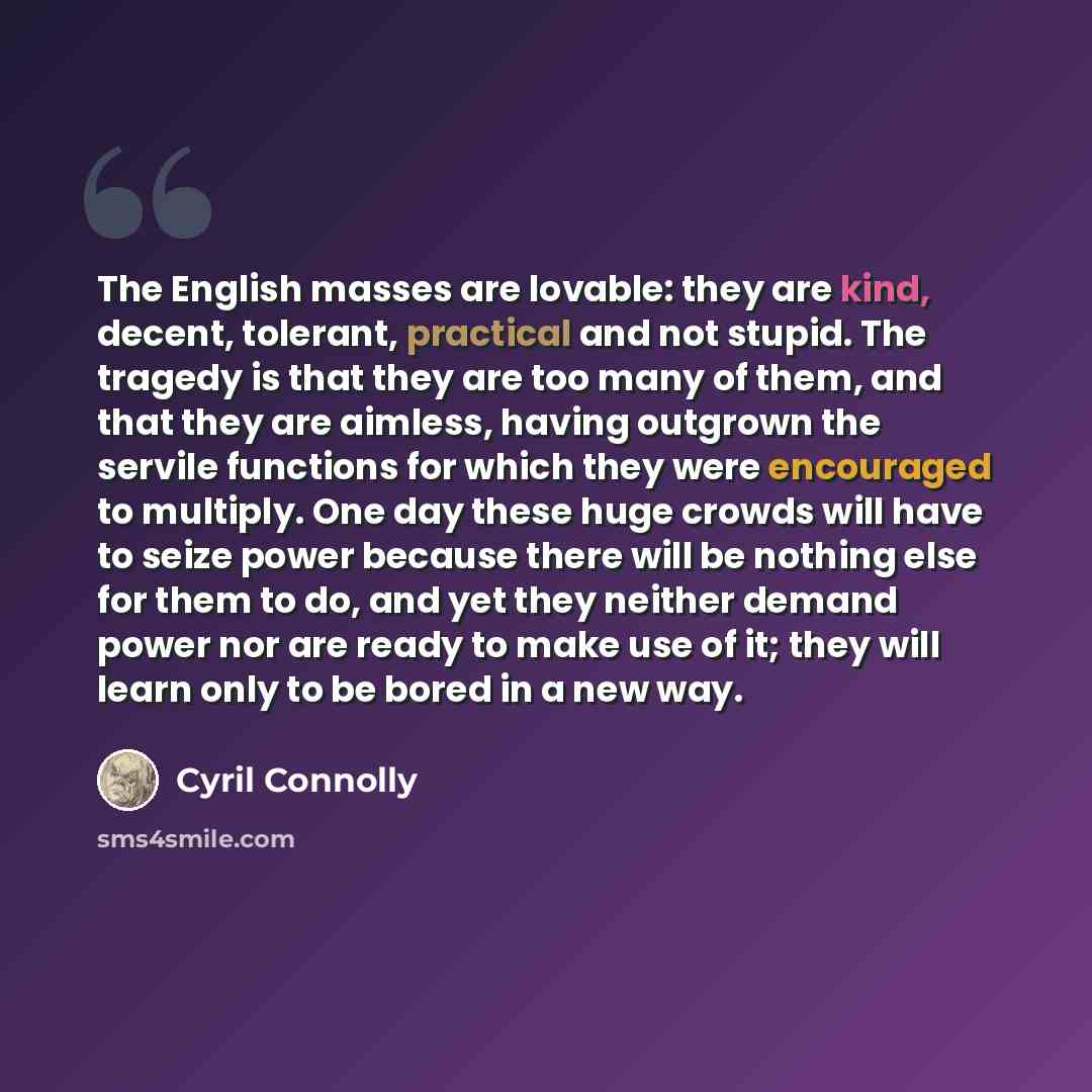 “The English masses are lovable: they are kind, decent, tolerant, practical and not stupid. The tragedy is that they are too many of them, and that they are aimless, having outgrown the servile functions for which they were encouraged to multiply. One day these huge crowds will have to seize power…” quote by Cyril Connolly