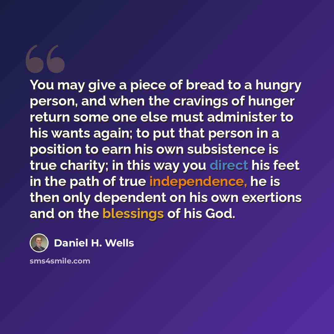 “You may give a piece of bread to a hungry person, and when the cravings of hunger return some one else must administer to his wants again; to put that person in a position to earn his own subsistence is true charity; in this way you direct his feet in the path of true independence, he is then only…” quote by Daniel H. Wells