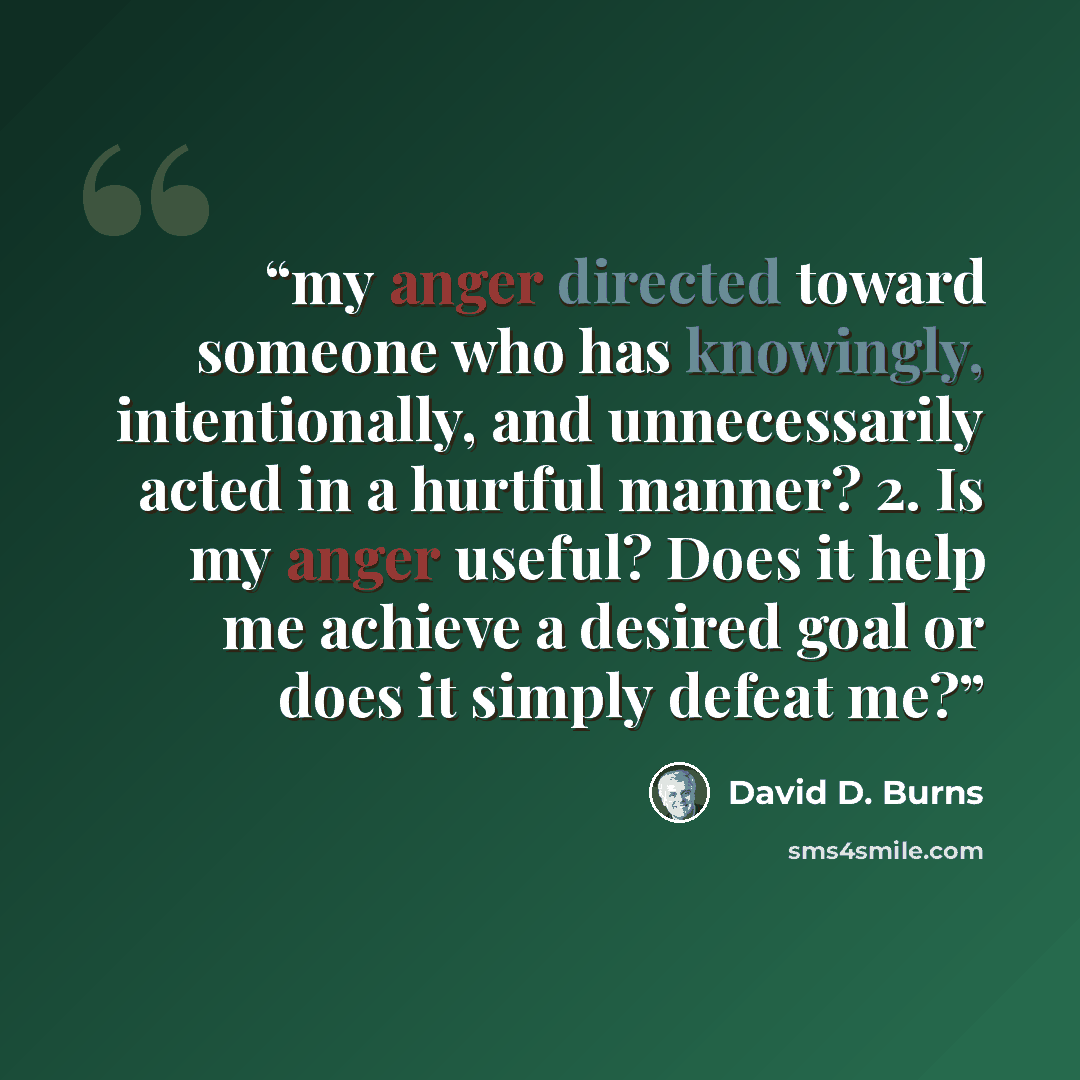 “my anger directed toward someone who has knowingly, intentionally, and unnecessarily acted in a hurtful manner? 2. Is my anger useful? Does it help me achieve a desired goal or does it simply defeat me?” quote by David D. Burns