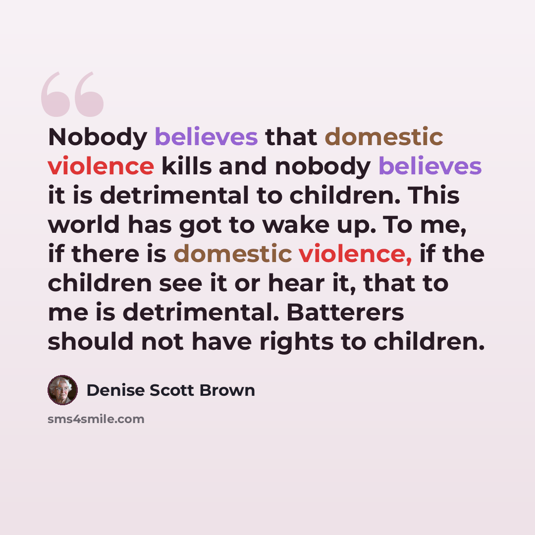 “Nobody believes that domestic violence kills and nobody believes it is detrimental to children. This world has got to wake up. To me, if there is domestic violence, if the children see it or hear it, that to me is detrimental. Batterers should not have rights to children.” quote by Denise Scott Brown