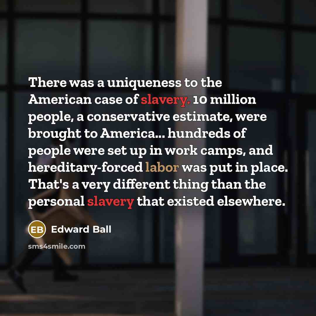 “There was a uniqueness to the American case of slavery. 10 million people, a conservative estimate, were brought to America... hundreds of people were set up in work camps, and hereditary-forced labor was put in place. That's a very different thing than the personal slavery that existed elsewhere.” quote by Edward Ball