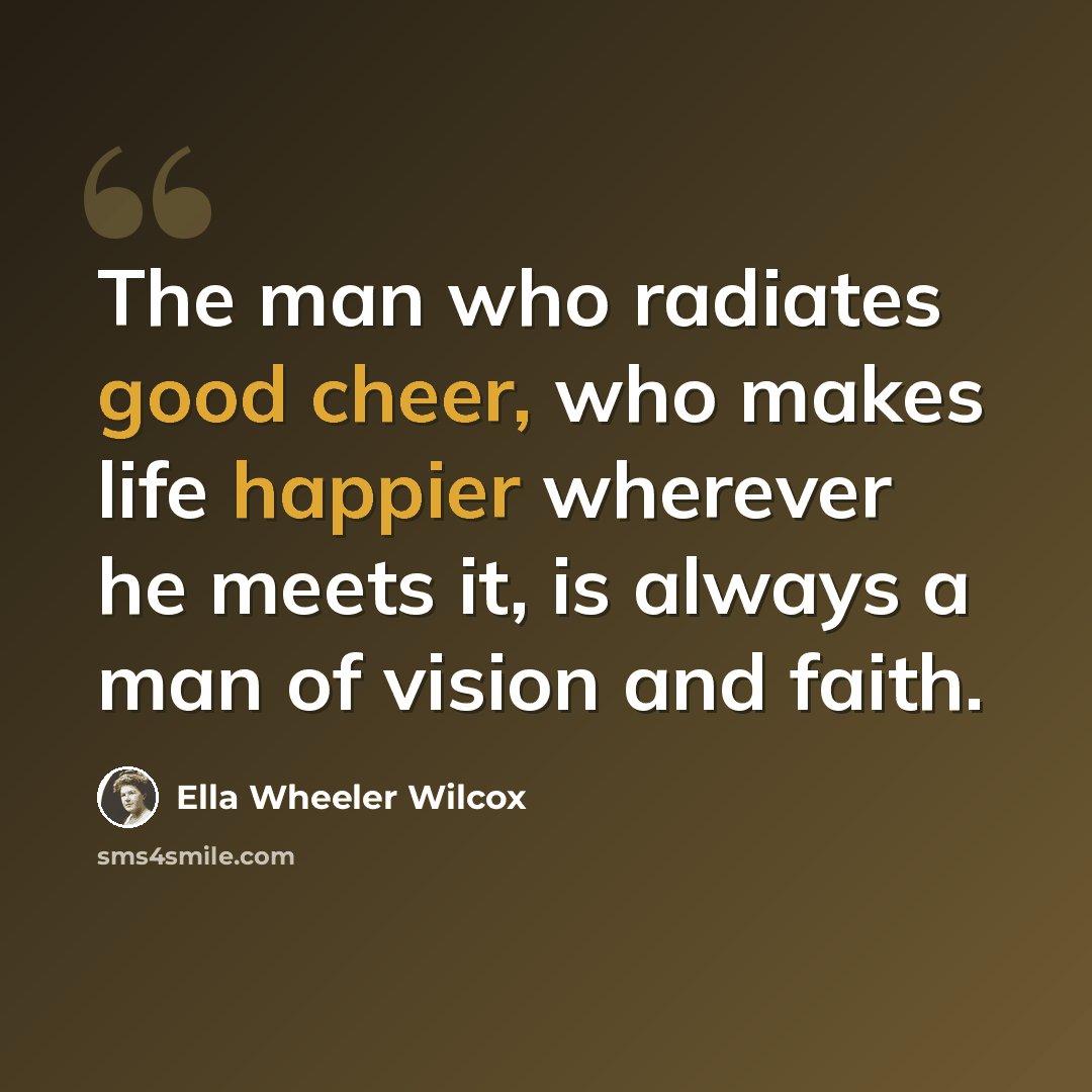 “The man who radiates good cheer, who makes life happier wherever he meets it, is always a man of vision and faith.” quote by Ella Wheeler Wilcox