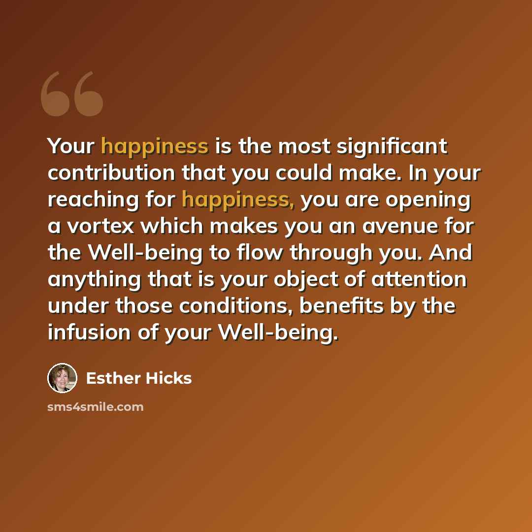 “Your happiness is the most significant contribution that you could make. In your reaching for happiness, you are opening a vortex which makes you an avenue for the Well-being to flow through you. And anything that is your object of attention under those conditions, benefits by the infusion of your…” quote by Esther Hicks