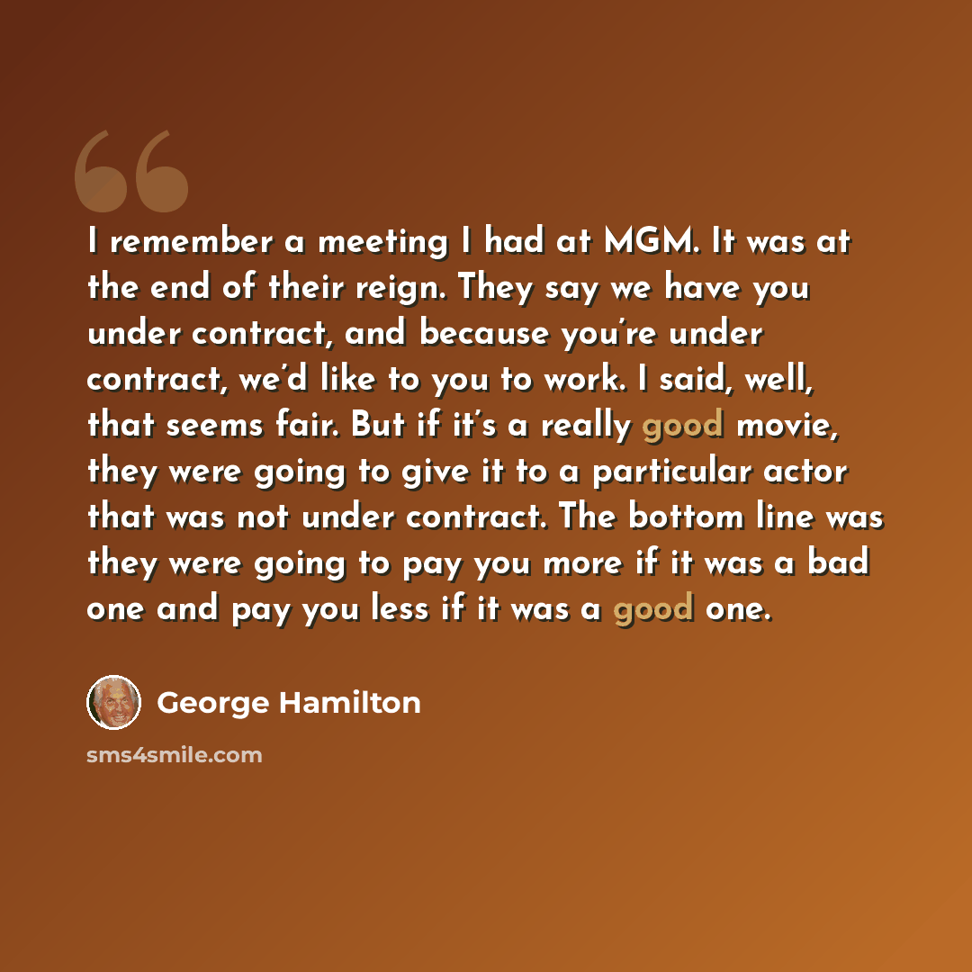 “I remember a meeting I had at MGM. It was at the end of their reign. They say we have you under contract, and because you’re under contract, we’d like to you to work. I said, well, that seems fair. But if it’s a really good movie, they were going to give it to a particular actor that was not under…” quote by George Hamilton
