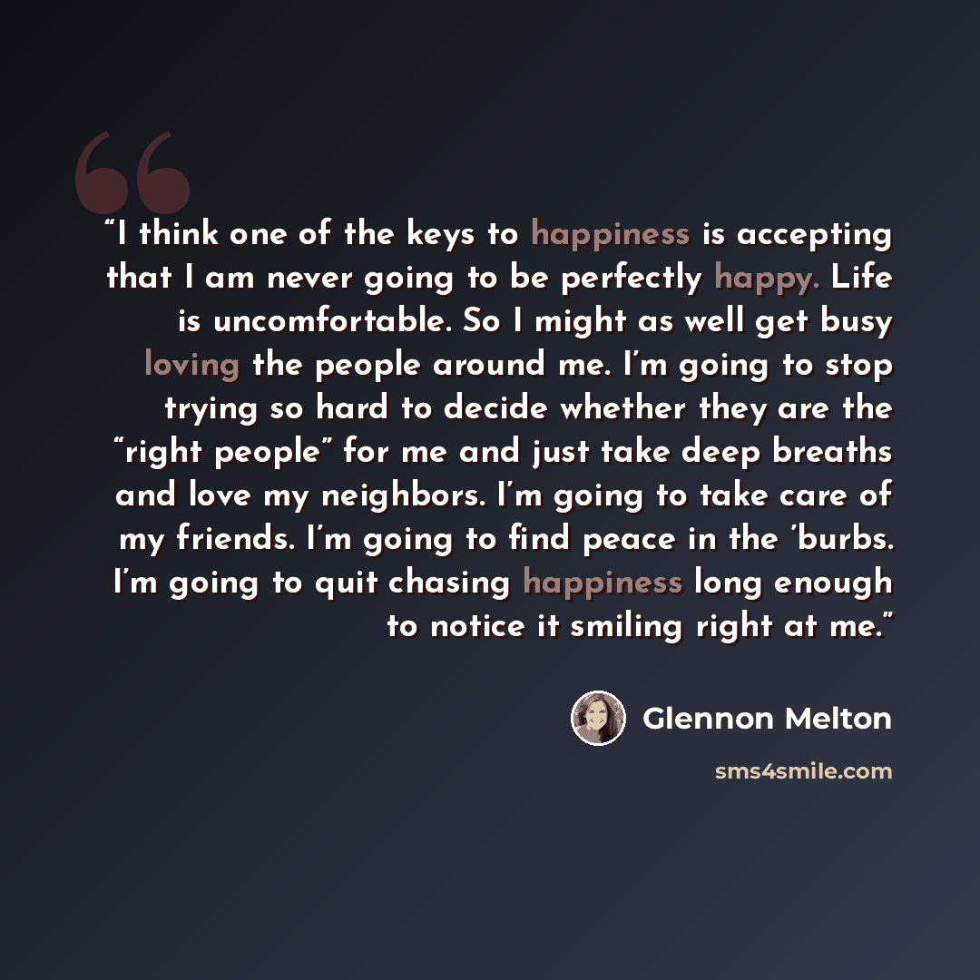 “I think one of the keys to happiness is accepting that I am never going to be perfectly happy. Life is uncomfortable. So I might as well get busy loving the people around me. I’m going to stop trying so hard to decide whether they are the “right people” for me and just take deep breaths and love…” quote by Glennon Melton
