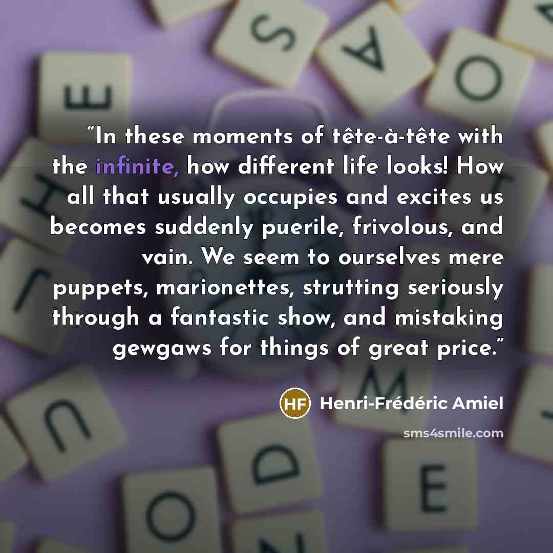 “In these moments of tête-à-tête with the infinite, how different life looks! How all that usually occupies and excites us becomes suddenly puerile, frivolous, and vain. We seem to ourselves mere puppets, marionettes, strutting seriously through a fantastic show, and mistaking gewgaws for things of…” quote by Henri-Frédéric Amiel