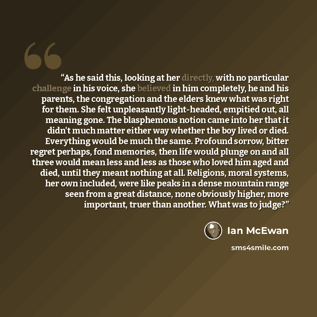 “As he said this, looking at her directly, with no particular challenge in his voice, she believed in him completely, he and his parents, the congregation and the elders knew what was right for them. She felt unpleasantly light-headed, empitied out, all meaning gone. The blasphemous notion came…” quote by Ian McEwan