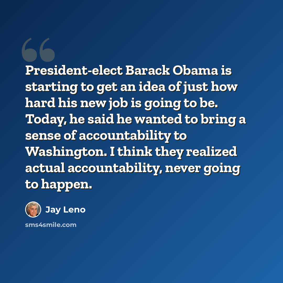 “President-elect Barack Obama is starting to get an idea of just how hard his new job is going to be. Today, he said he wanted to bring a sense of accountability to Washington. I think they realized actual accountability, never going to happen.” quote by Jay Leno