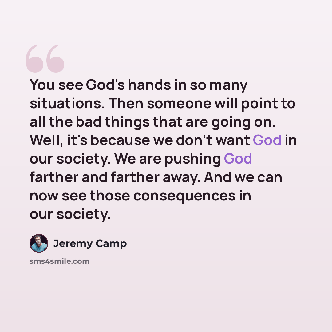 “You see God's hands in so many situations. Then someone will point to all the bad things that are going on. Well, it's because we don't want God in our society. We are pushing God farther and farther away. And we can now see those consequences in our society.” quote by Jeremy Camp