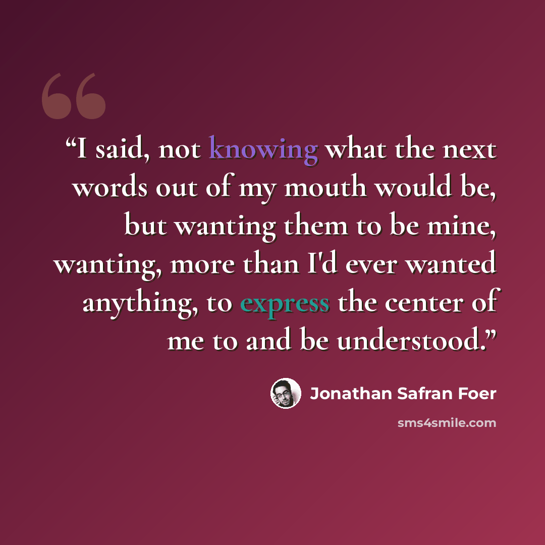 “I said, not knowing what the next words out of my mouth would be, but wanting them to be mine, wanting, more than I'd ever wanted anything, to express the center of me to and be understood.” quote by Jonathan Safran Foer