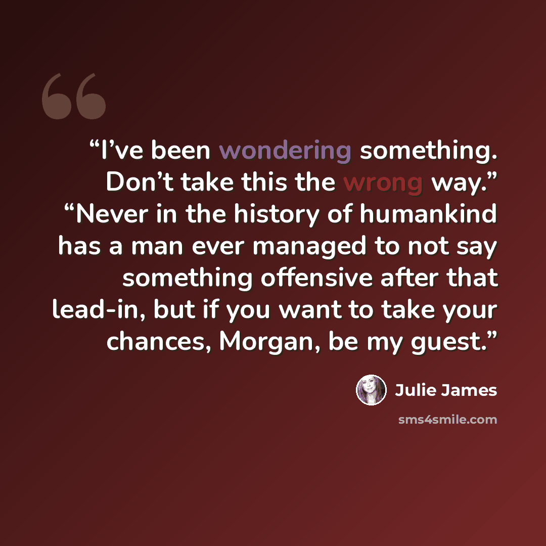 “I’ve been wondering something. Don’t take this the wrong way.” “Never in the history of humankind has a man ever managed to not say something offensive after that lead-in, but if you want to take your chances, Morgan, be my guest.” quote by Julie James