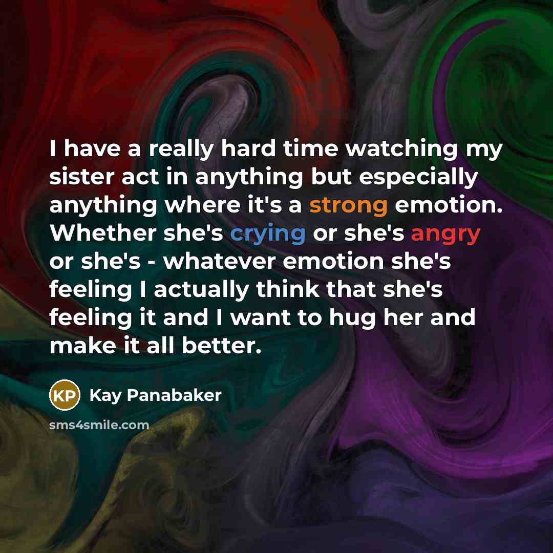 “I have a really hard time watching my sister act in anything but especially anything where it's a strong emotion. Whether she's crying or she's angry or she's - whatever emotion she's feeling I actually think that she's feeling it and I want to hug her and make it all better.” quote by Kay Panabaker