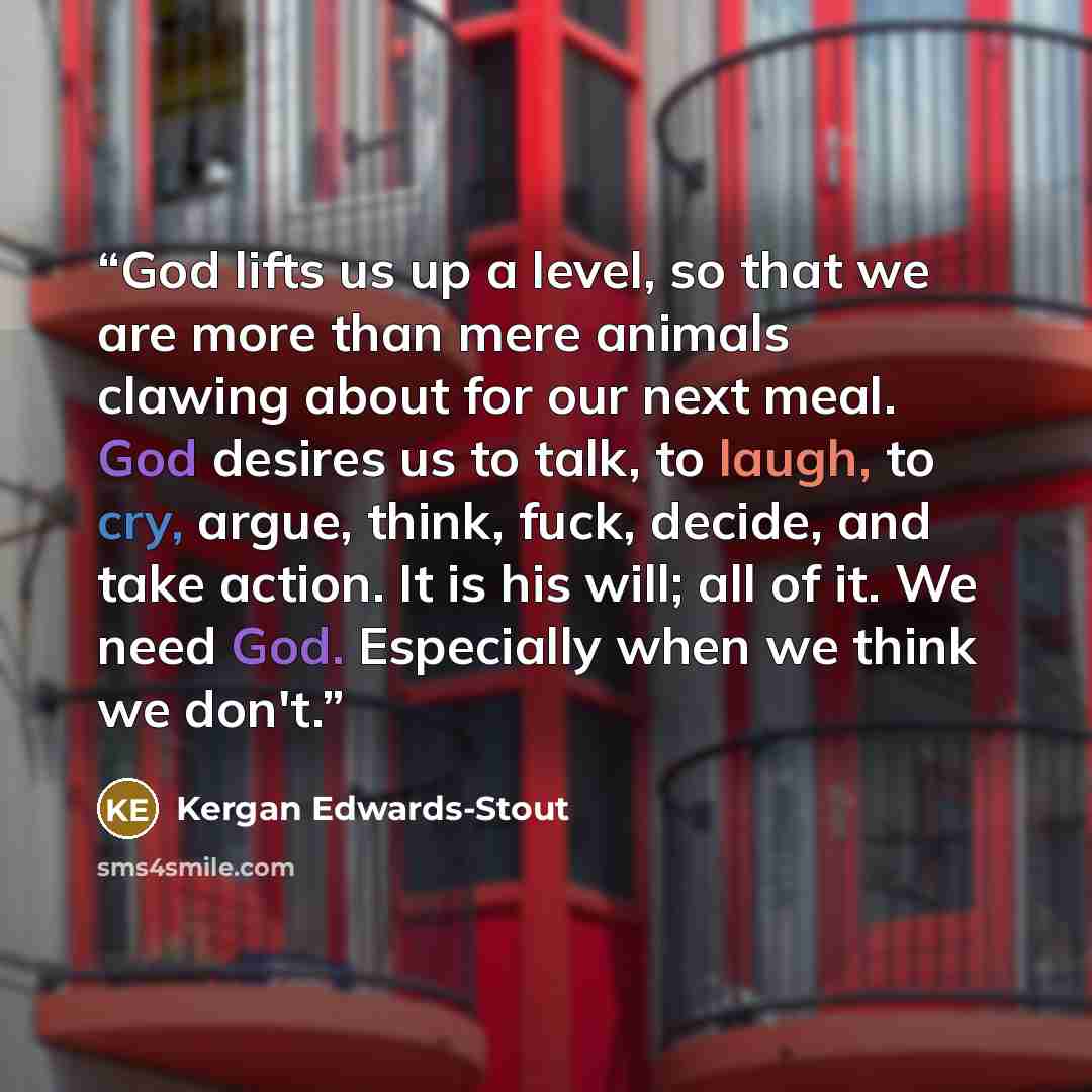 “God lifts us up a level, so that we are more than mere animals clawing about for our next meal. God desires us to talk, to laugh, to cry, argue, think, fuck, decide, and take action. It is his will; all of it. We need God. Especially when we think we don't.” quote by Kergan Edwards-Stout