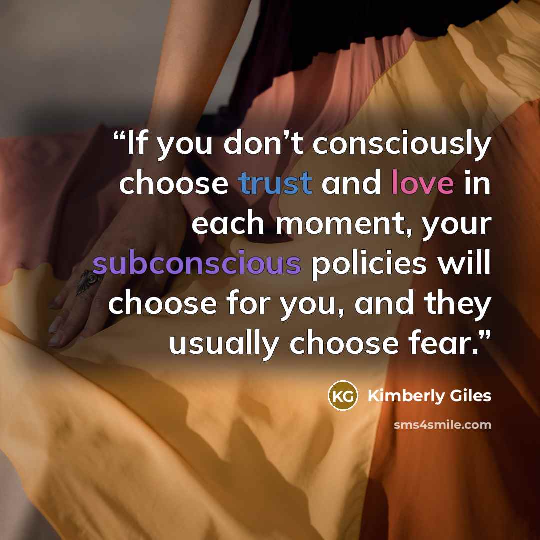“If you don’t consciously choose trust and love in each moment, your subconscious policies will choose for you, and they usually choose fear.” quote by Kimberly Giles