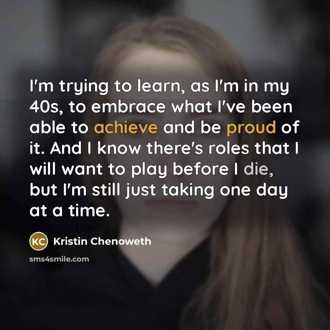 “I'm trying to learn, as I'm in my 40s, to embrace what I've been able to achieve and be proud of it. And I know there's roles that I will want to play before I die, but I'm still just taking one day at a time.” quote by Kristin Chenoweth