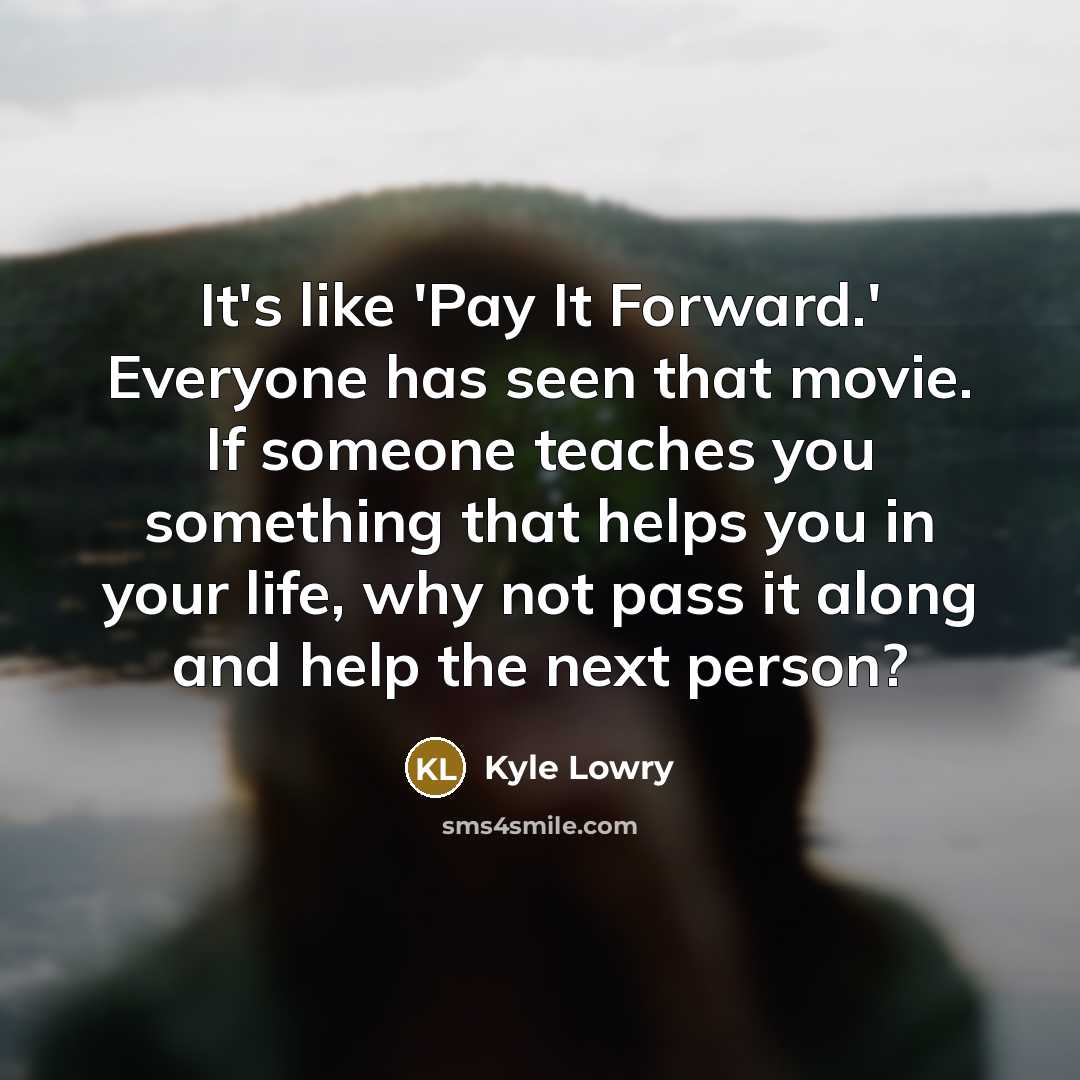 “It's like 'Pay It Forward.' Everyone has seen that movie. If someone teaches you something that helps you in your life, why not pass it along and help the next person?” quote by Kyle Lowry
