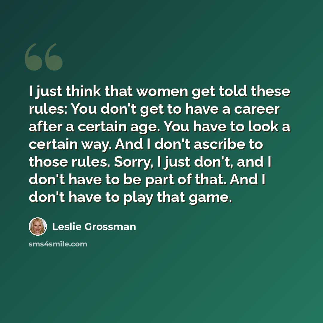 “I just think that women get told these rules: You don't get to have a career after a certain age. You have to look a certain way. And I don't ascribe to those rules. Sorry, I just don't, and I don't have to be part of that. And I don't have to play that game.” quote by Leslie Grossman