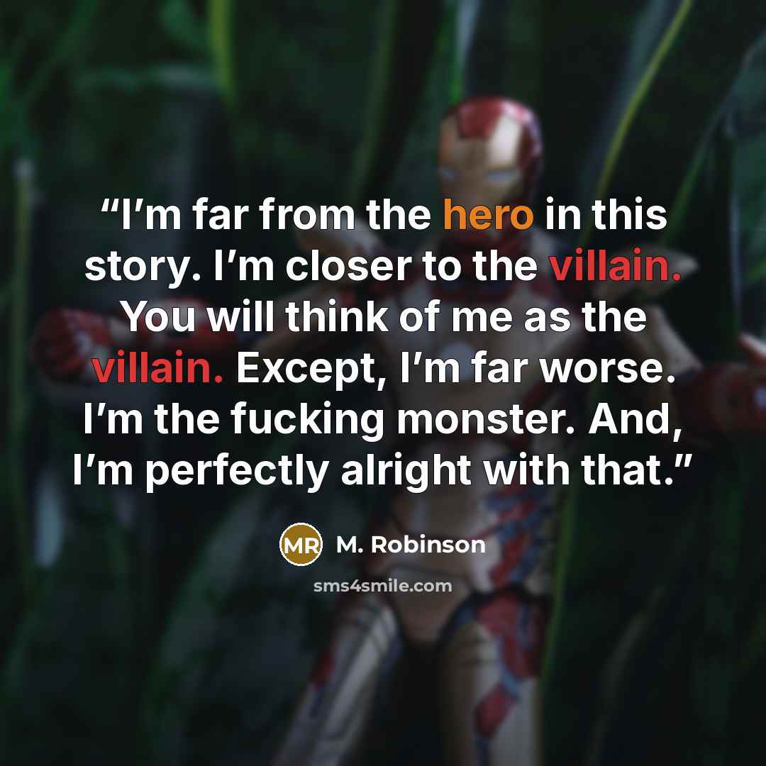 “I’m far from the hero in this story. I’m closer to the villain. You will think of me as the villain. Except, I’m far worse. I’m the fucking monster. And, I’m perfectly alright with that.” quote by M. Robinson