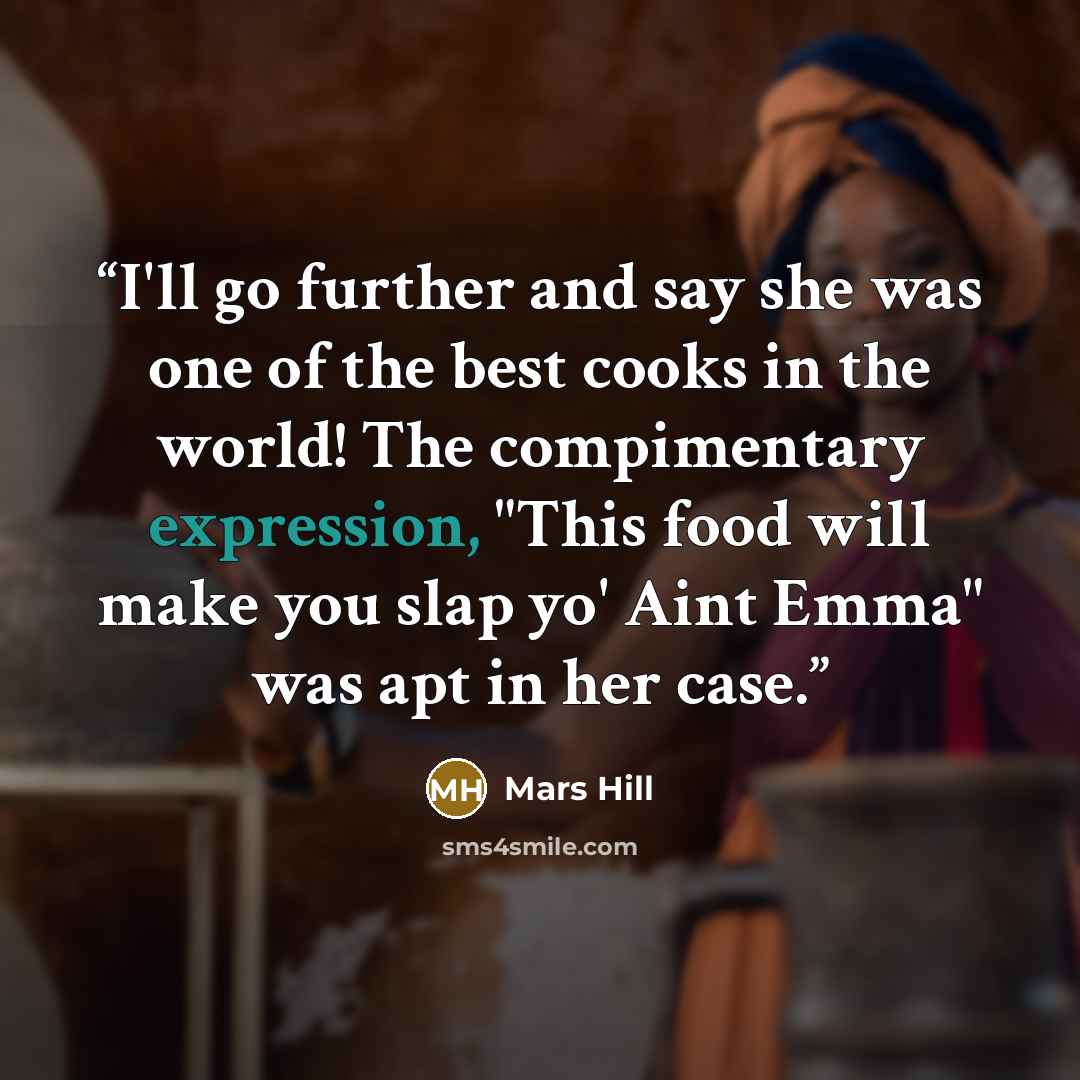 “I'll go further and say she was one of the best cooks in the world! The compimentary expression, "This food will make you slap yo' Aint Emma" was apt in her case.” quote by Mars Hill