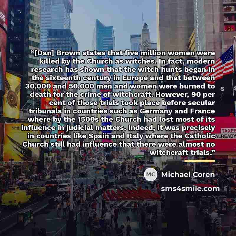 “[Dan] Brown states that five million women were killed by the Church as witches. In fact, modern research has shown that the witch hunts began in the sixteenth century in Europe and that between 30,000 and 50,000 men and women were burned to death for the crime of witchcraft. However, 90 per cent…” quote by Michael Coren