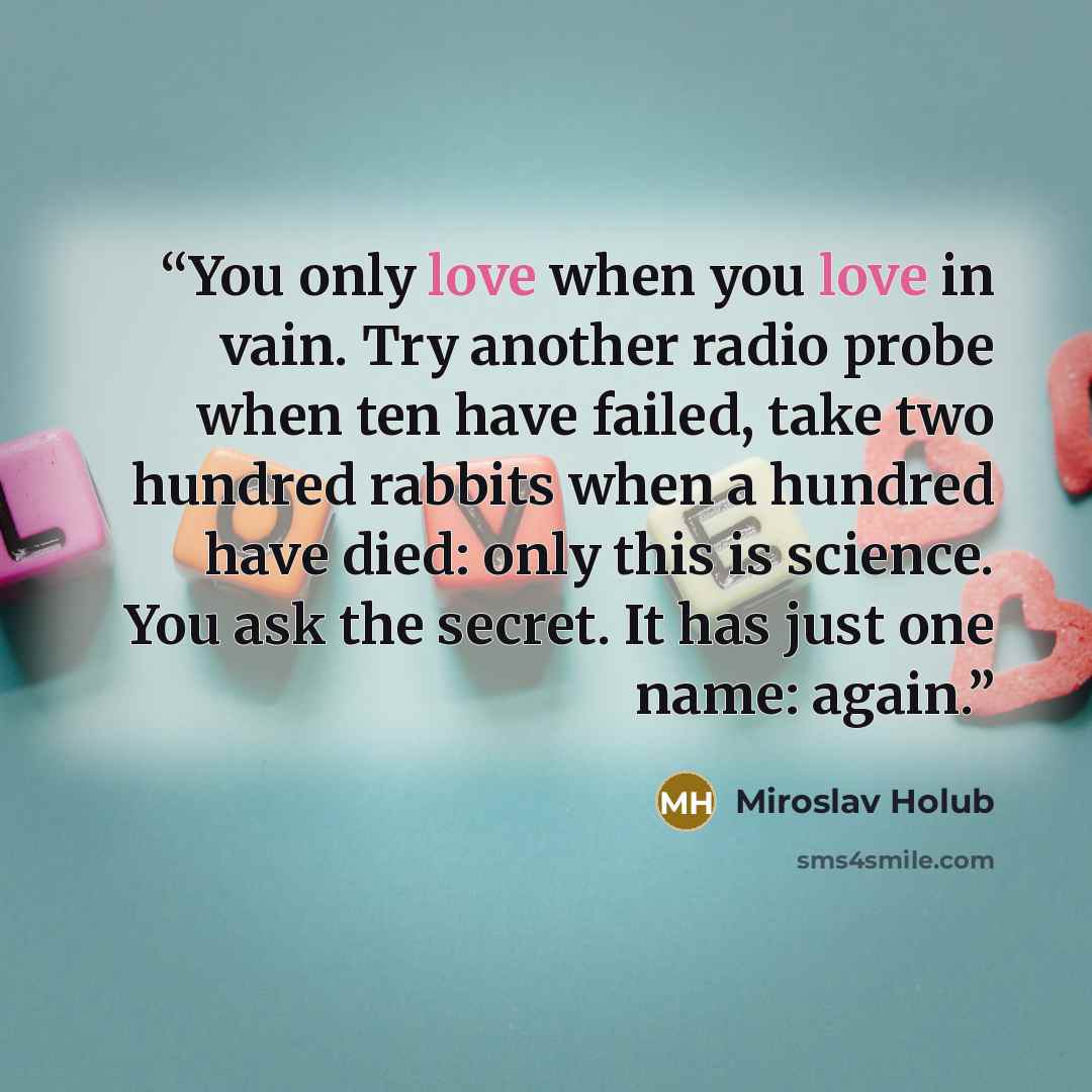 “You only love when you love in vain. Try another radio probe when ten have failed, take two hundred rabbits when a hundred have died: only this is science. You ask the secret. It has just one name: again.” quote by Miroslav Holub