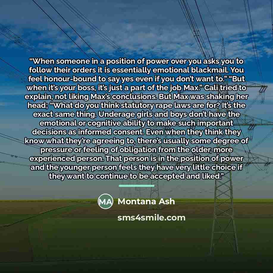 “When someone in a position of power over you asks you to follow their orders it is essentially emotional blackmail. You feel honour-bound to say yes even if you don’t want to.” “But when it’s your boss, it’s just a part of the job Max.” Cali tried to explain, not liking Max’s conclusions. But Max…” quote by Montana Ash