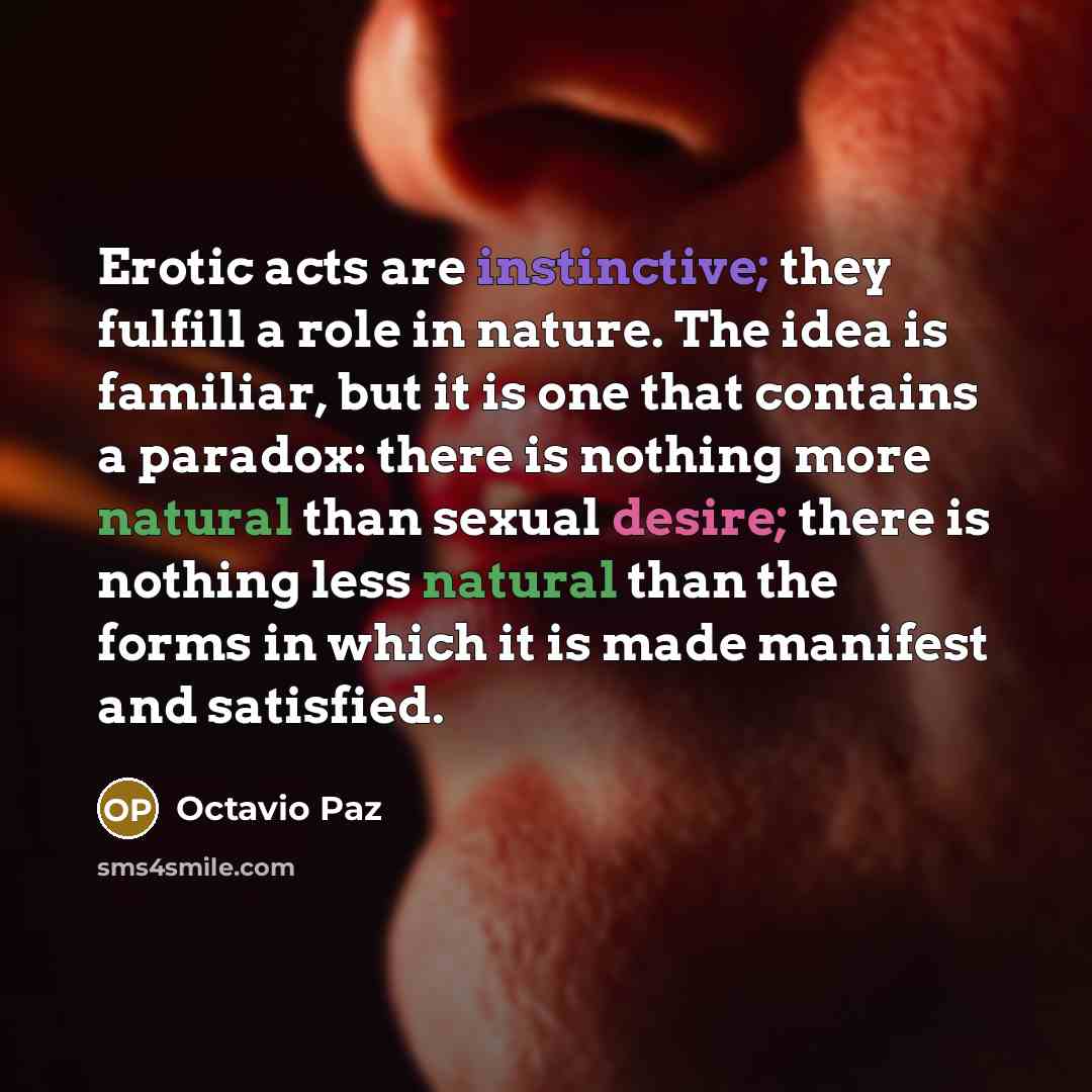 “Erotic acts are instinctive; they fulfill a role in nature. The idea is familiar, but it is one that contains a paradox: there is nothing more natural than sexual desire; there is nothing less natural than the forms in which it is made manifest and satisfied.” quote by Octavio Paz