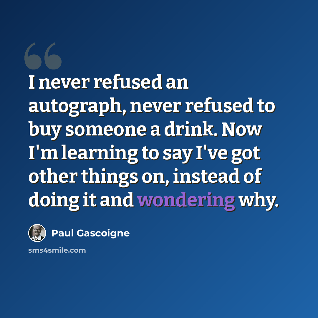 “I never refused an autograph, never refused to buy someone a drink. Now I'm learning to say I've got other things on, instead of doing it and wondering why.” quote by Paul Gascoigne