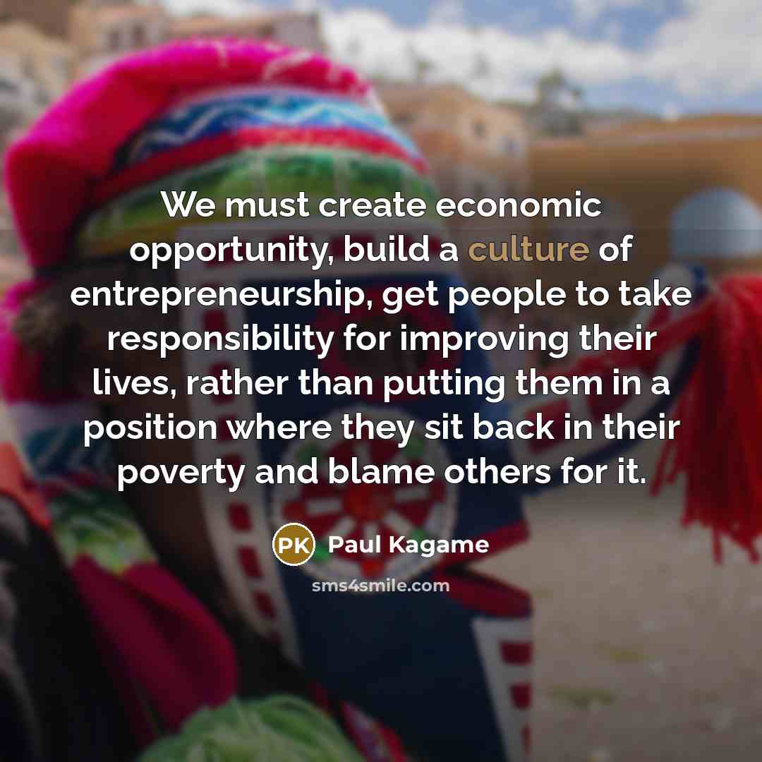 “We must create economic opportunity, build a culture of entrepreneurship, get people to take responsibility for improving their lives, rather than putting them in a position where they sit back in their poverty and blame others for it.” quote by Paul Kagame