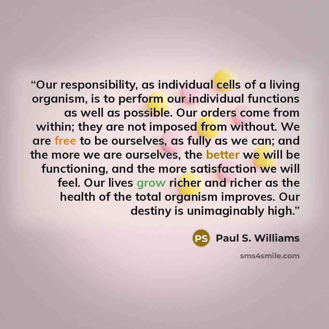 “Our responsibility, as individual cells of a living organism, is to perform our individual functions as well as possible. Our orders come from within; they are not imposed from without. We are free to be ourselves, as fully as we can; and the more we are ourselves, the better we will be…” quote by Paul S. Williams