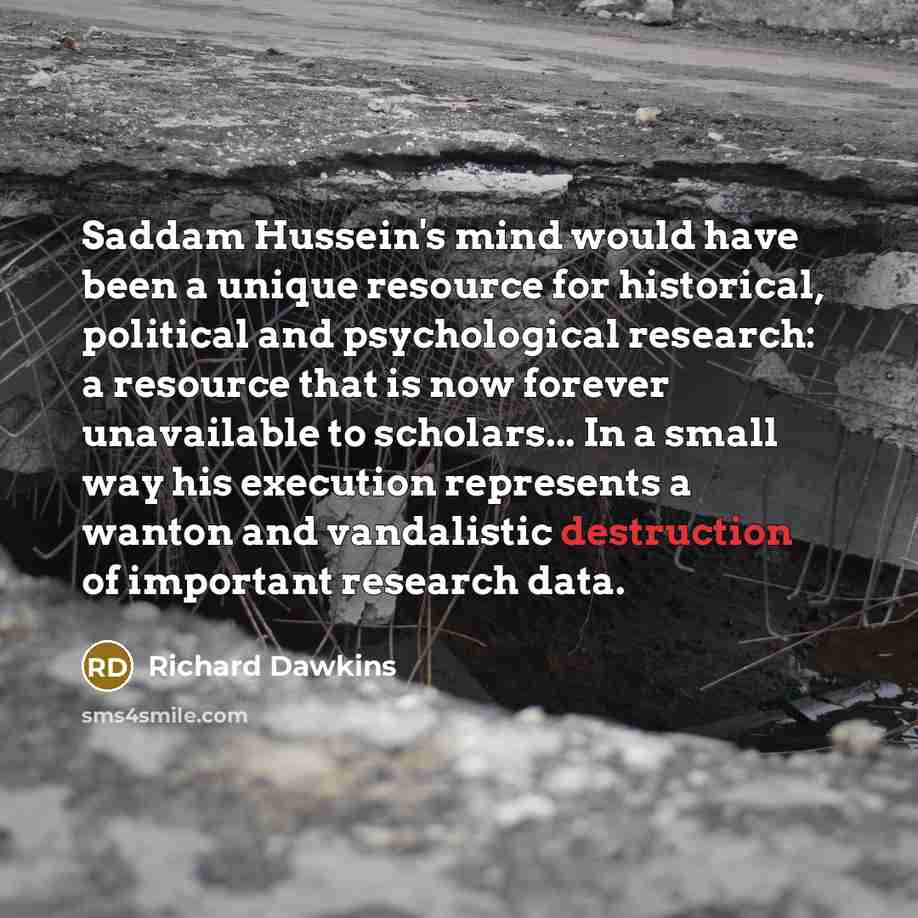 “Saddam Hussein's mind would have been a unique resource for historical, political and psychological research: a resource that is now forever unavailable to scholars... In a small way his execution represents a wanton and vandalistic destruction of important research data.” quote by Richard Dawkins