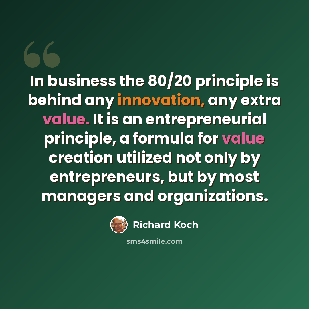 “In business the 80/20 principle is behind any innovation, any extra value. It is an entrepreneurial principle, a formula for value creation utilized not only by entrepreneurs, but by most managers and organizations.” quote by Richard Koch