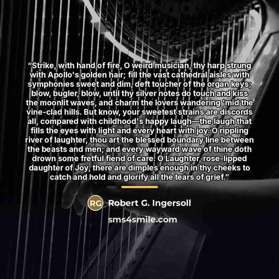 “Strike, with hand of fire, O weird musician, thy harp strung with Apollo's golden hair; fill the vast cathedral aisles with symphonies sweet and dim, deft toucher of the organ keys; blow, bugler, blow, until thy silver notes do touch and kiss the moonlit waves, and charm the lovers wandering 'mid…” quote by Robert G. Ingersoll