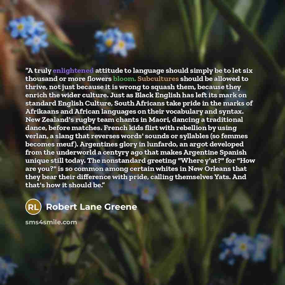 “A truly enlightened attitude to language should simply be to let six thousand or more flowers bloom. Subcultures should be allowed to thrive, not just because it is wrong to squash them, because they enrich the wider culture. Just as Black English has left its mark on standard English Culture…” quote by Robert Lane Greene