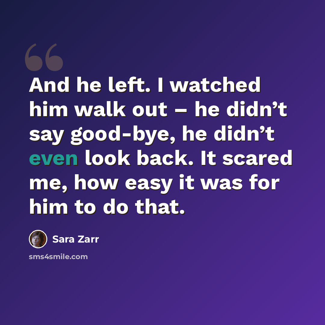 “And he left. I watched him walk out – he didn’t say good-bye, he didn’t even look back. It scared me, how easy it was for him to do that.” quote by Sara Zarr